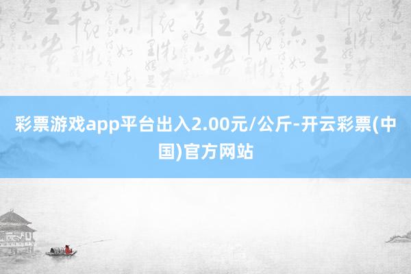 彩票游戏app平台出入2.00元/公斤-开云彩票(中国)官方网站