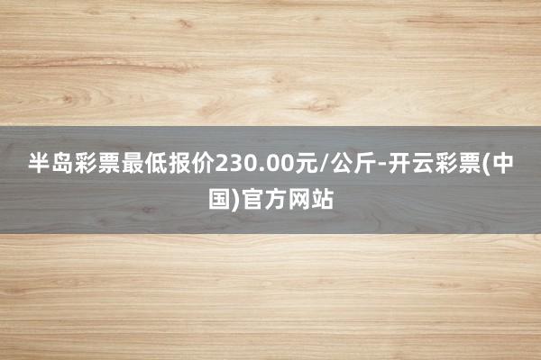 半岛彩票最低报价230.00元/公斤-开云彩票(中国)官方网站