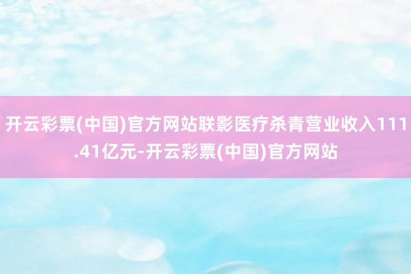 开云彩票(中国)官方网站联影医疗杀青营业收入111.41亿元-开云彩票(中国)官方网站