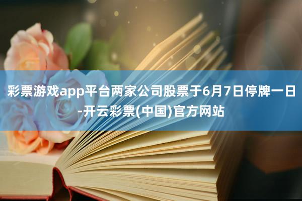 彩票游戏app平台两家公司股票于6月7日停牌一日-开云彩票(中国)官方网站