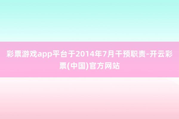 彩票游戏app平台于2014年7月干预职责-开云彩票(中国)官方网站