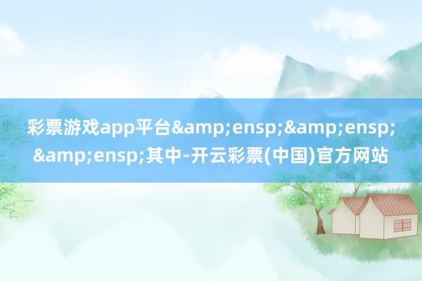 彩票游戏app平台&ensp;&ensp;&ensp;其中-开云彩票(中国)官方网站