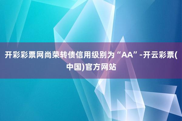 开彩彩票网尚荣转债信用级别为“AA”-开云彩票(中国)官方网站