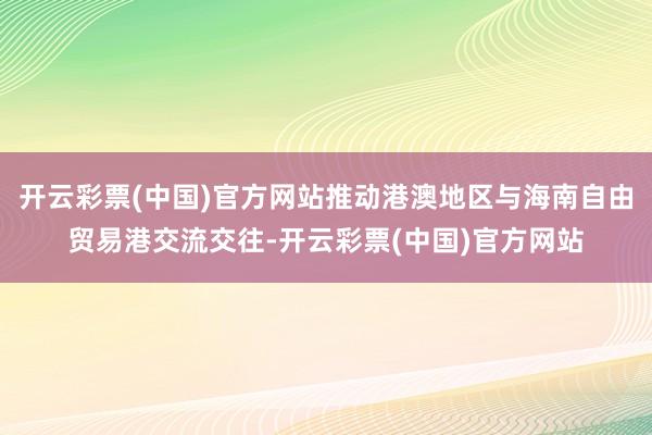 开云彩票(中国)官方网站推动港澳地区与海南自由贸易港交流交往-开云彩票(中国)官方网站