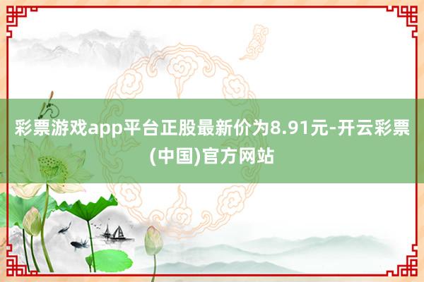 彩票游戏app平台正股最新价为8.91元-开云彩票(中国)官方网站