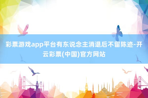 彩票游戏app平台有东说念主消退后不留陈迹-开云彩票(中国)官方网站