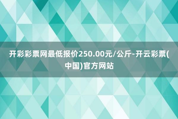 开彩彩票网最低报价250.00元/公斤-开云彩票(中国)官方网站