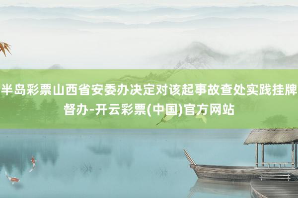 半岛彩票山西省安委办决定对该起事故查处实践挂牌督办-开云彩票(中国)官方网站