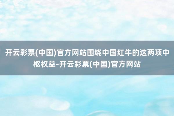 开云彩票(中国)官方网站围绕中国红牛的这两项中枢权益-开云彩票(中国)官方网站