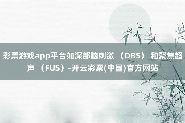 彩票游戏app平台如深部脑刺激 （DBS） 和聚焦超声 （FUS）-开云彩票(中国)官方网站