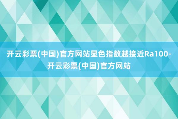 开云彩票(中国)官方网站显色指数越接近Ra100-开云彩票(中国)官方网站