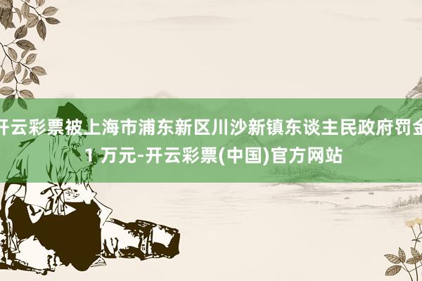 开云彩票被上海市浦东新区川沙新镇东谈主民政府罚金 1 万元-开云彩票(中国)官方网站