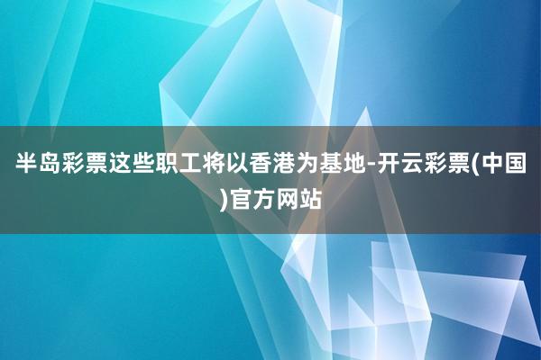 半岛彩票这些职工将以香港为基地-开云彩票(中国)官方网站