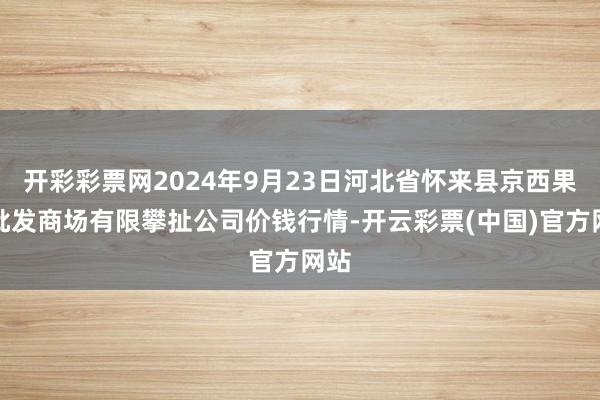 开彩彩票网2024年9月23日河北省怀来县京西果菜批发商场有限攀扯公司价钱行情-开云彩票(中国)官方网站