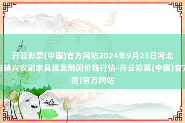 开云彩票(中国)官方网站2024年9月23日河北三河市建兴农副家具批发阛阓价钱行情-开云彩票(中国)官方网站