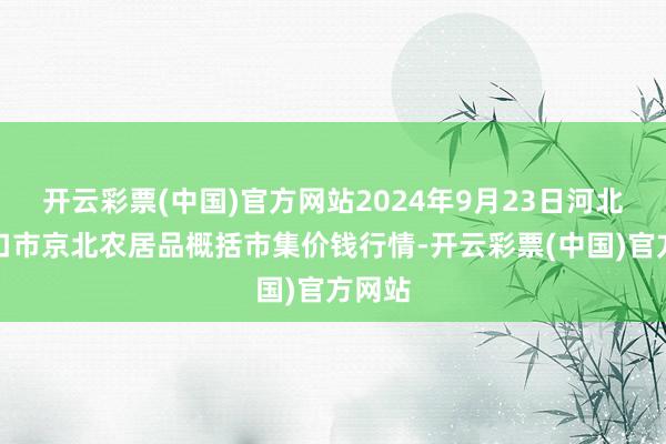 开云彩票(中国)官方网站2024年9月23日河北张家口市京北农居品概括市集价钱行情-开云彩票(中国)官方网站