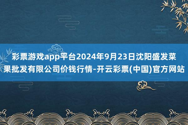 彩票游戏app平台2024年9月23日沈阳盛发菜果批发有限公司价钱行情-开云彩票(中国)官方网站