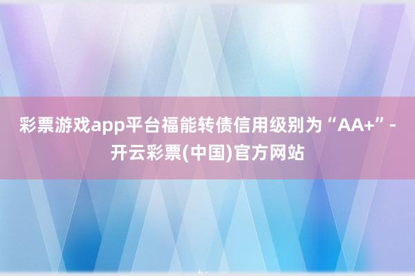 彩票游戏app平台福能转债信用级别为“AA+”-开云彩票(中国)官方网站