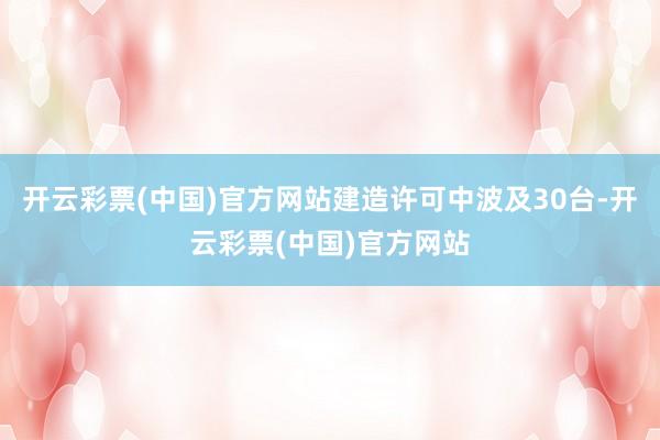 开云彩票(中国)官方网站建造许可中波及30台-开云彩票(中国)官方网站