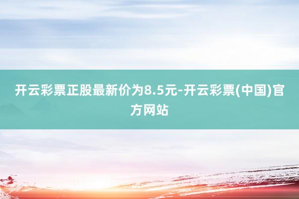 开云彩票正股最新价为8.5元-开云彩票(中国)官方网站