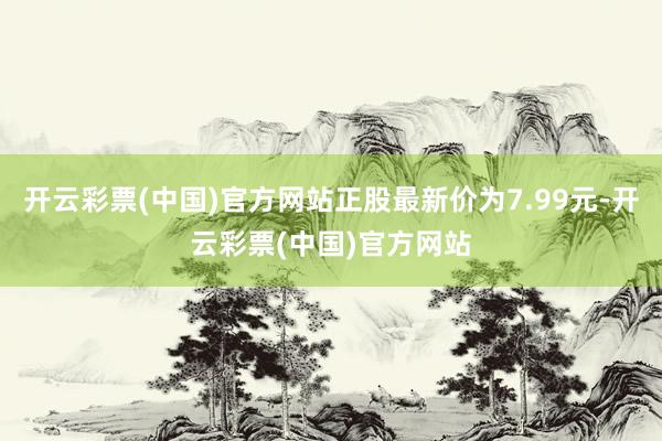 开云彩票(中国)官方网站正股最新价为7.99元-开云彩票(中国)官方网站