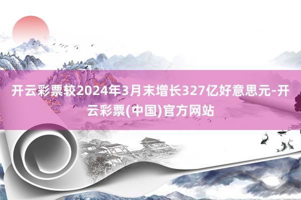 开云彩票较2024年3月末增长327亿好意思元-开云彩票(中国)官方网站