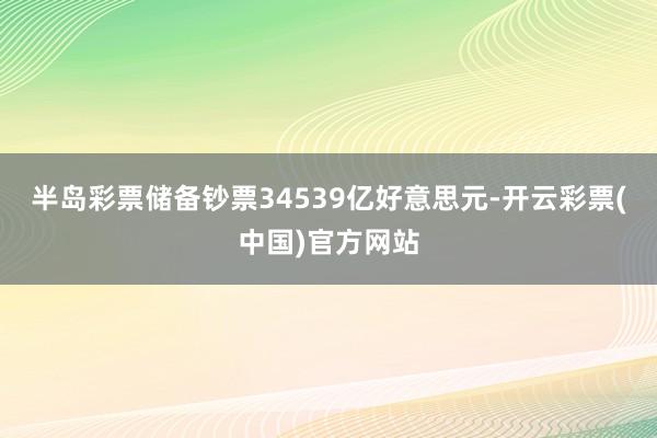 半岛彩票储备钞票34539亿好意思元-开云彩票(中国)官方网站