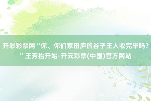 开彩彩票网“你、你们家田庐的谷子王人收完毕吗？”王芳抬开始-开云彩票(中国)官方网站