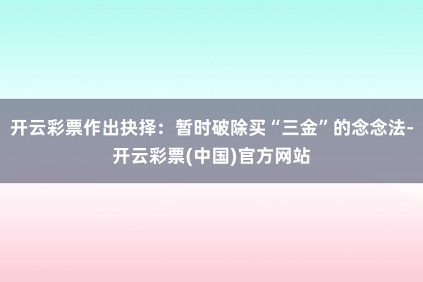 开云彩票作出抉择：暂时破除买“三金”的念念法-开云彩票(中国)官方网站