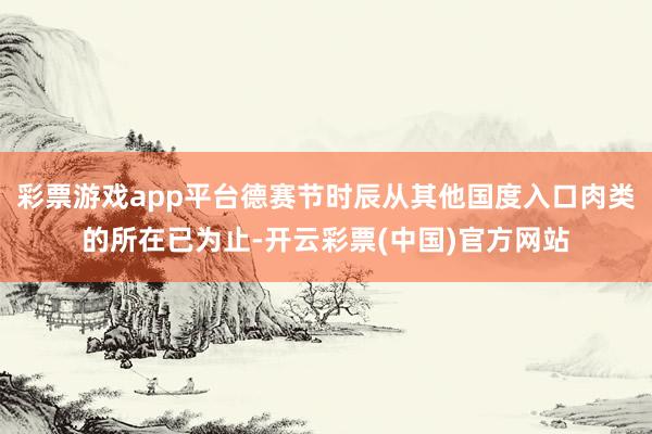 彩票游戏app平台德赛节时辰从其他国度入口肉类的所在已为止-开云彩票(中国)官方网站