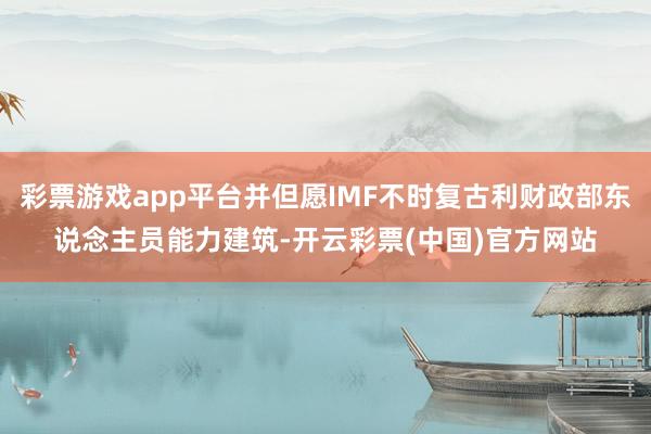 彩票游戏app平台并但愿IMF不时复古利财政部东说念主员能力建筑-开云彩票(中国)官方网站