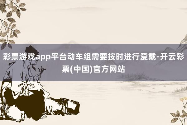 彩票游戏app平台动车组需要按时进行爱戴-开云彩票(中国)官方网站