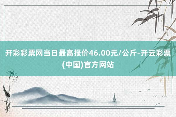 开彩彩票网当日最高报价46.00元/公斤-开云彩票(中国)官方网站