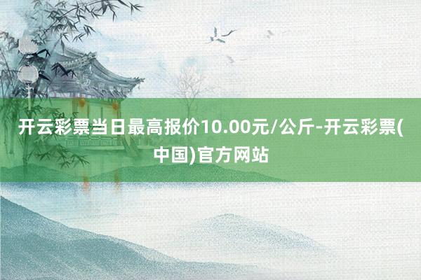 开云彩票当日最高报价10.00元/公斤-开云彩票(中国)官方网站