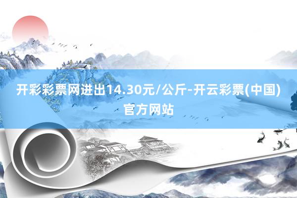 开彩彩票网进出14.30元/公斤-开云彩票(中国)官方网站