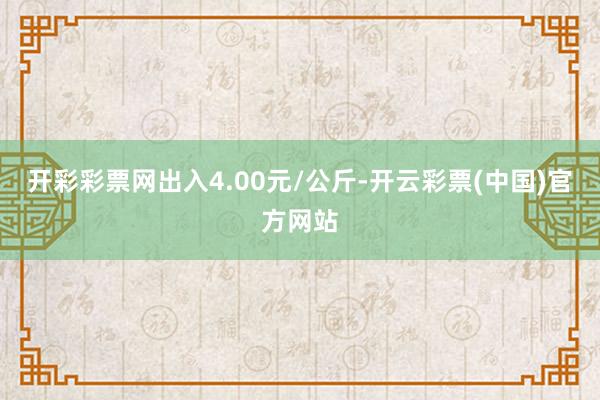 开彩彩票网出入4.00元/公斤-开云彩票(中国)官方网站