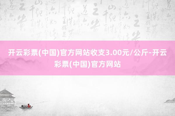 开云彩票(中国)官方网站收支3.00元/公斤-开云彩票(中国)官方网站