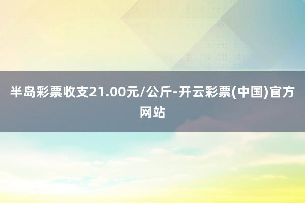 半岛彩票收支21.00元/公斤-开云彩票(中国)官方网站