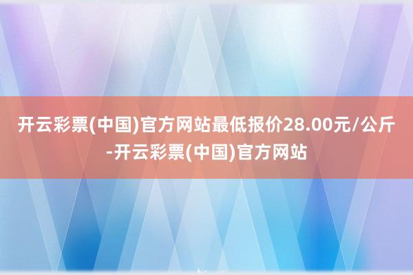 开云彩票(中国)官方网站最低报价28.00元/公斤-开云彩票(中国)官方网站