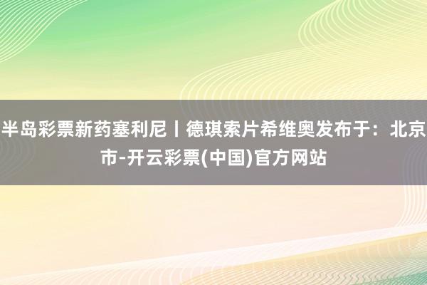 半岛彩票新药塞利尼丨德琪索片希维奥发布于：北京市-开云彩票(中国)官方网站