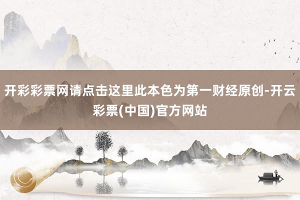 开彩彩票网请点击这里此本色为第一财经原创-开云彩票(中国)官方网站