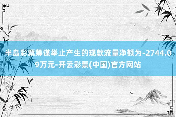 半岛彩票筹谋举止产生的现款流量净额为-2744.09万元-开云彩票(中国)官方网站