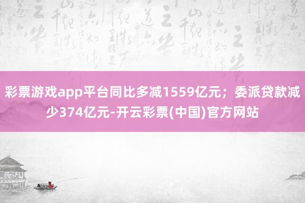 彩票游戏app平台同比多减1559亿元；委派贷款减少374亿元-开云彩票(中国)官方网站