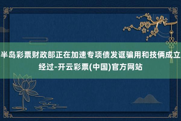 半岛彩票财政部正在加速专项债发诓骗用和技俩成立经过-开云彩票(中国)官方网站