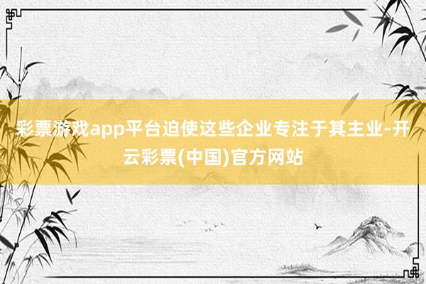 彩票游戏app平台迫使这些企业专注于其主业-开云彩票(中国)官方网站