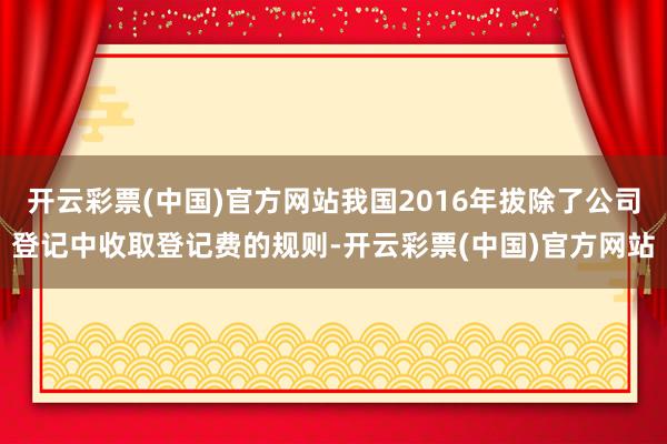 开云彩票(中国)官方网站我国2016年拔除了公司登记中收取登记费的规则-开云彩票(中国)官方网站