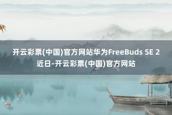 开云彩票(中国)官方网站华为FreeBuds SE 2近日-开云彩票(中国)官方网站