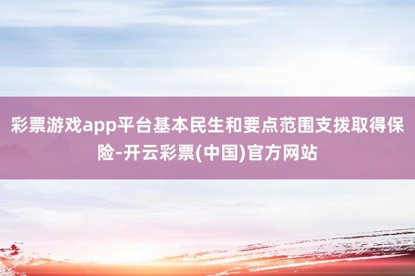 彩票游戏app平台基本民生和要点范围支拨取得保险-开云彩票(中国)官方网站