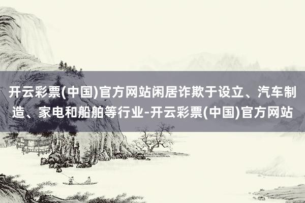 开云彩票(中国)官方网站闲居诈欺于设立、汽车制造、家电和船舶等行业-开云彩票(中国)官方网站