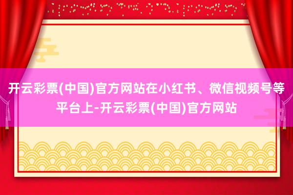 开云彩票(中国)官方网站在小红书、微信视频号等平台上-开云彩票(中国)官方网站